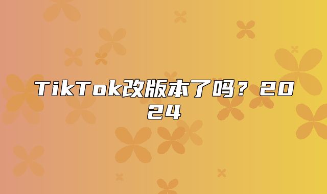 TikTok改版本了吗？2025
