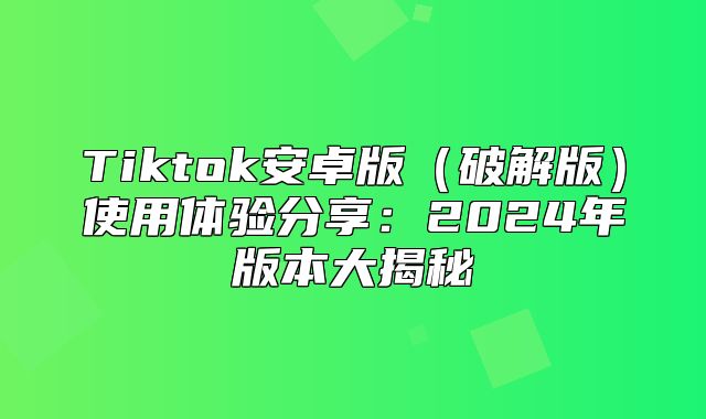 Tiktok安卓版破解版使用体验分享：2025年版本大揭秘