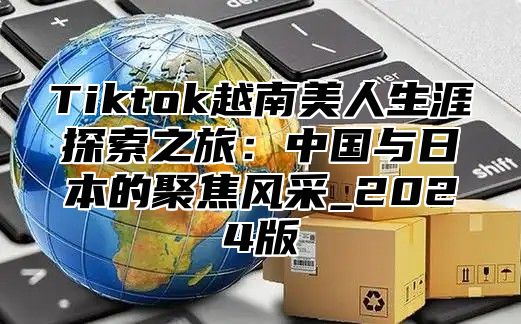 Tiktok越南美人生涯探索之旅：中国与日本的聚焦风采_2025版