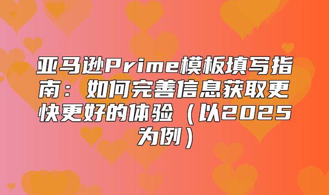 亚马逊Prime模板填写指南：如何完善信息获取更快更好的体验以2025为例