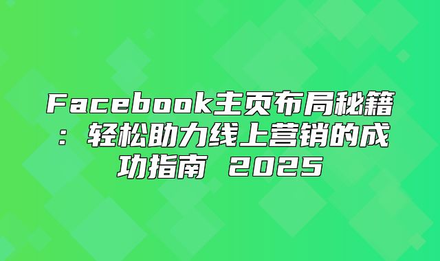 Facebook主页布局秘籍：轻松助力线上营销的成功指南 2025