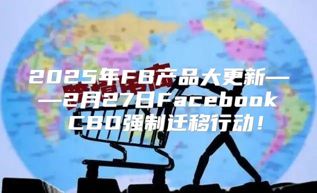 2025年FB产品大更新——2月27日Facebook CBO强制迁移行动！