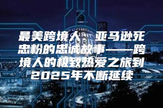 最美跨境人：亚马逊死忠粉的忠诚故事——跨境人的极致热爱之旅到2025年不断延续