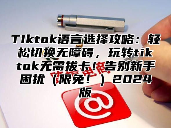 Tiktok语言选择攻略：轻松切换无障碍，玩转tiktok无需拔卡！告别新手困扰限免！2025版