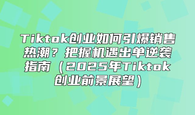 Tiktok创业如何引爆销售热潮？把握机遇出单逆袭指南2025年Tiktok创业前景展望