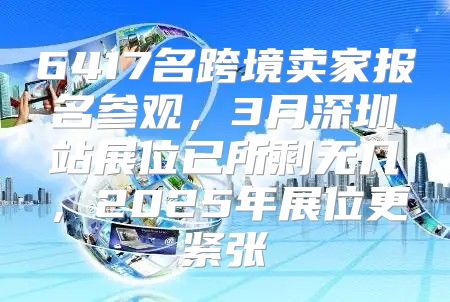 6417名跨境卖家报名参观，3月深圳站展位已所剩无几，2025年展位更紧张