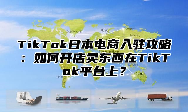TikTok日本电商入驻攻略：如何开店卖东西在TikTok平台上？