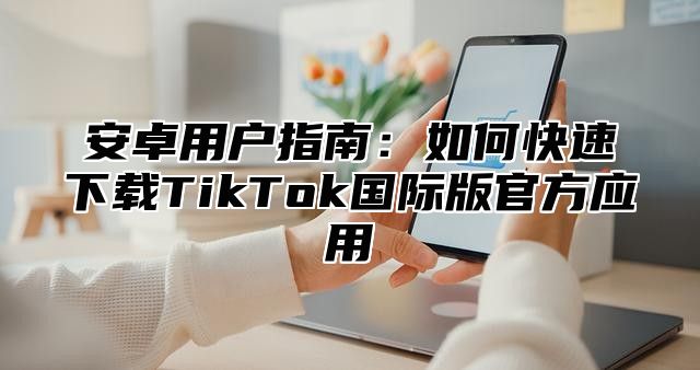 安卓用户指南：如何快速下载TikTok国际版官方应用