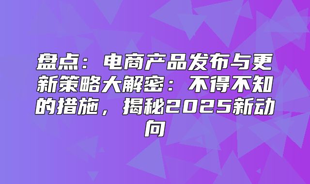 盘点：电商产品发布与更新策略大解密：不得不知的措施，揭秘2025新动向