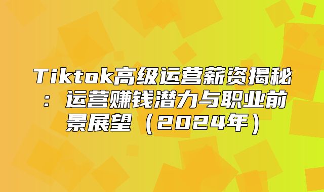Tiktok高级运营薪资揭秘：运营赚钱潜力与职业前景展望2025年