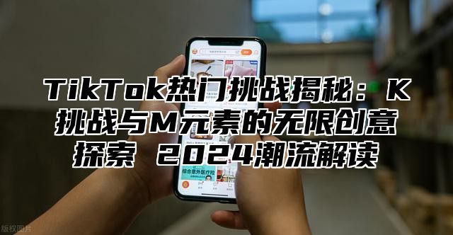 TikTok热门挑战揭秘：K挑战与M元素的无限创意探索 2025潮流解读