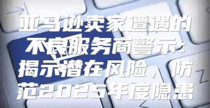 亚马逊卖家遭遇的不良服务商警示：揭示潜在风险，防范2025年度隐患