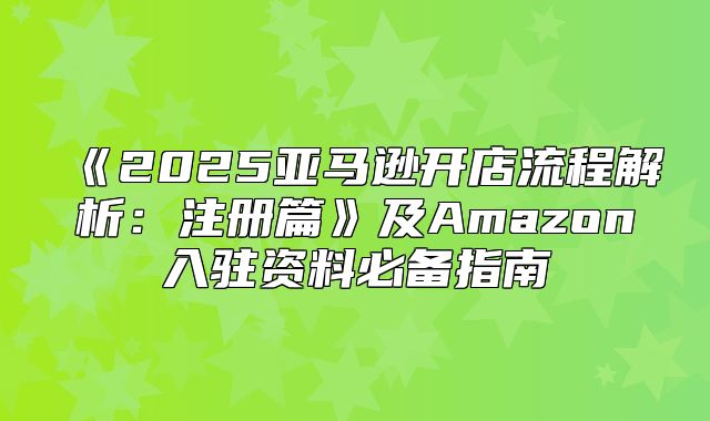 2025亚马逊开店流程解析：注册篇及Amazon入驻资料必备指南