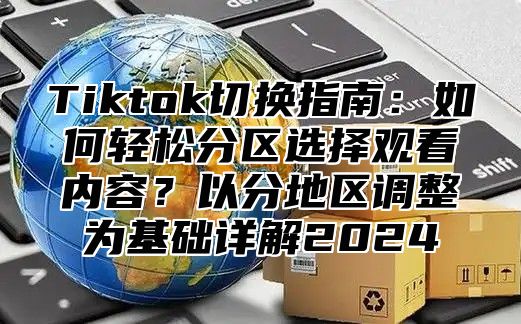 Tiktok切换指南：如何轻松分区选择观看内容？以分地区调整为基础详解2025