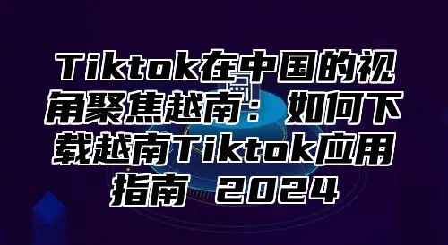 Tiktok在中国的视角聚焦越南：如何下载越南Tiktok应用指南 2025
