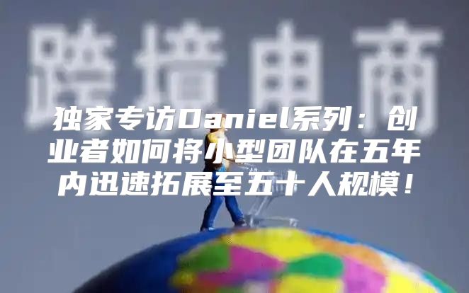 独家专访Daniel系列：创业者如何将小型团队在五年内迅速拓展至五十人规模！