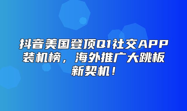 抖音美国登顶Q1社交APP装机榜，海外推广大跳板新契机！