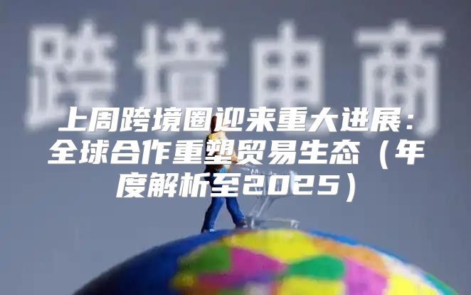 上周跨境圈迎来重大进展：全球合作重塑贸易生态年度解析至2025