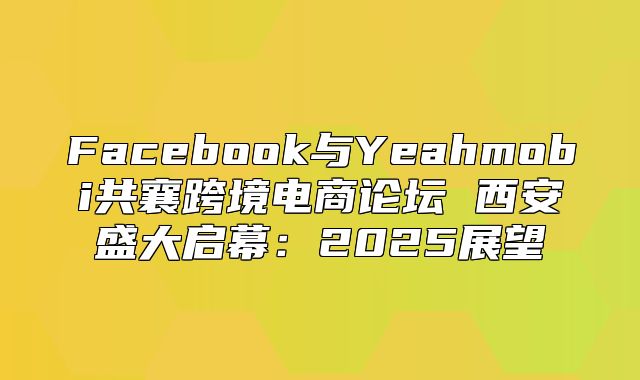 Facebook与Yeahmobi共襄跨境电商论坛 西安盛大启幕：2025展望