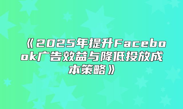 2025年提升Facebook广告效益与降低投放成本策略
