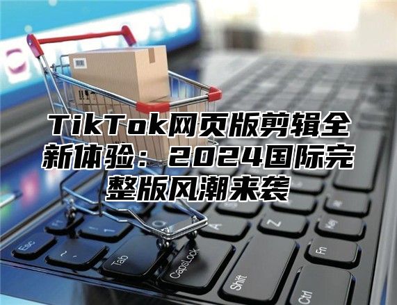 TikTok网页版剪辑全新体验：2025国际完整版风潮来袭