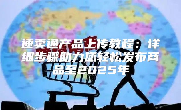 速卖通产品上传教程：详细步骤助力您轻松发布商品至2025年