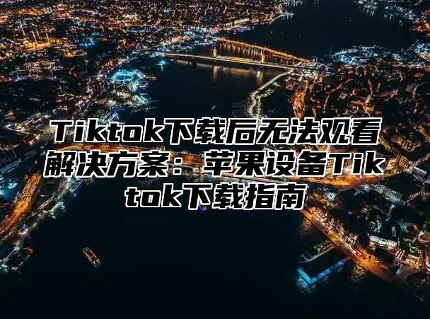 Tiktok下载后无法观看解决方案：苹果设备Tiktok下载指南