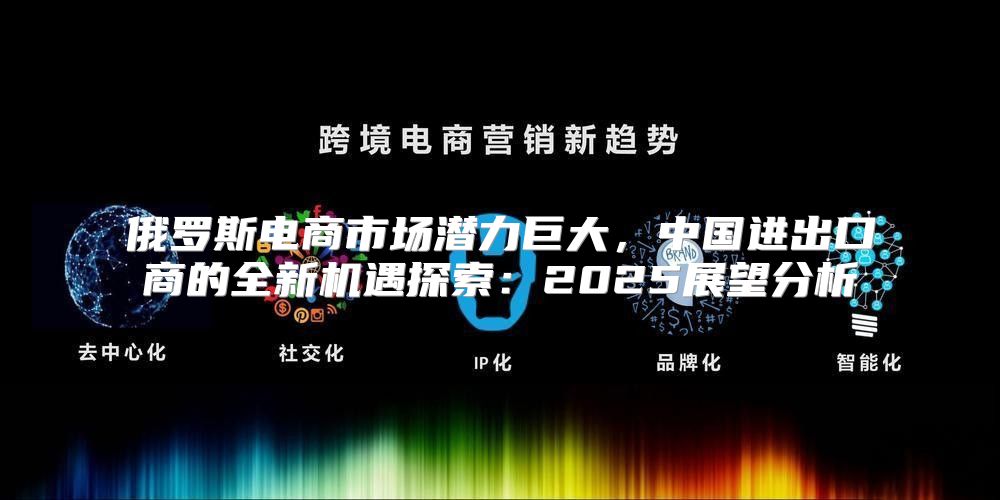 俄罗斯电商市场潜力巨大，中国进出口商的全新机遇探索：2025展望分析