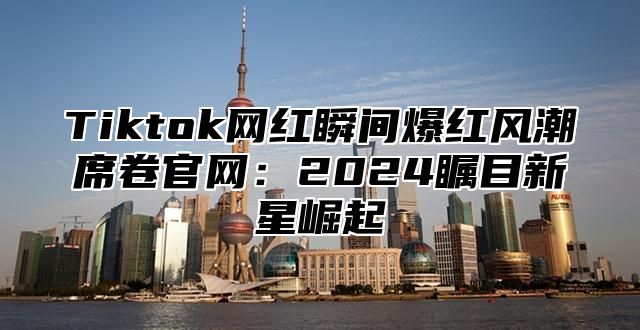 Tiktok网红瞬间爆红风潮席卷官网：2025瞩目新星崛起