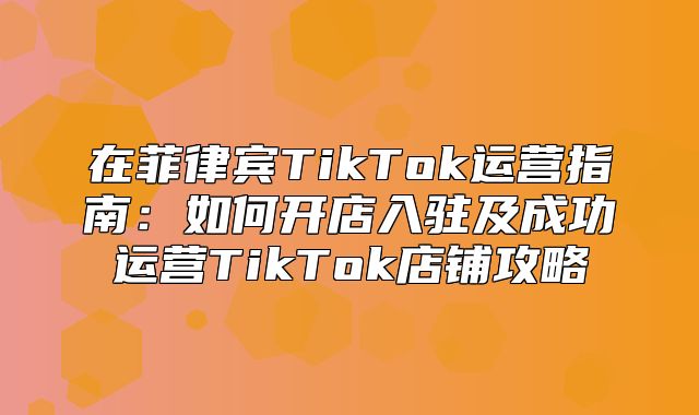 在菲律宾TikTok运营指南：如何开店入驻及成功运营TikTok店铺攻略