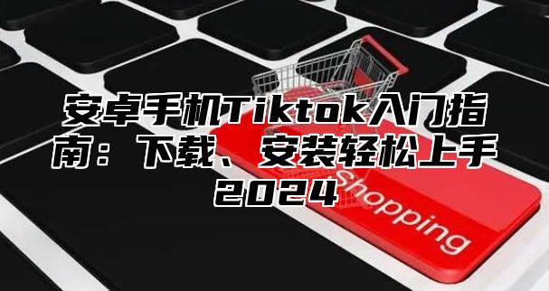 安卓手机Tiktok入门指南：下载、安装轻松上手2025