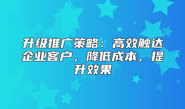 升级推广策略：高效触达企业客户，降低成本，提升效果