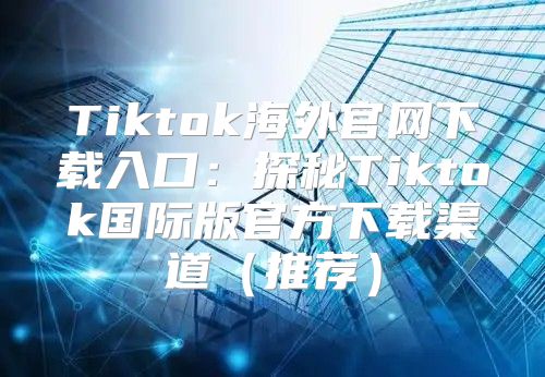 Tiktok海外官网下载入口：探秘Tiktok国际版官方下载渠道推荐