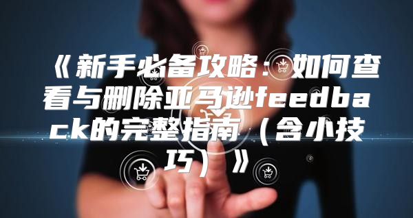 新手必备攻略：如何查看与删除亚马逊feedback的完整指南含小技巧