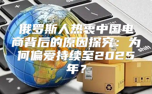 俄罗斯人热衷中国电商背后的原因探究：为何偏爱持续至2025年？