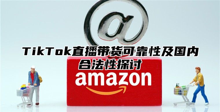 TikTok直播带货可靠性及国内合法性探讨