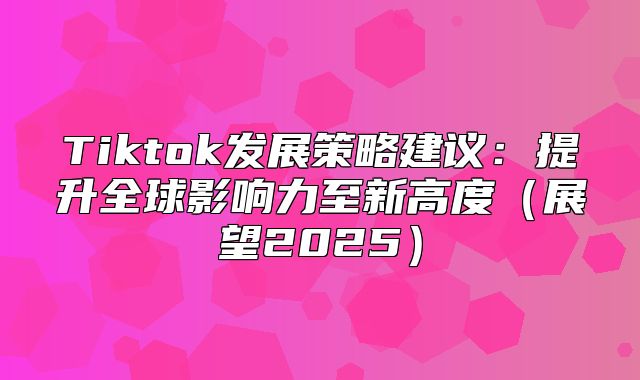 Tiktok发展策略建议：提升全球影响力至新高度展望2025