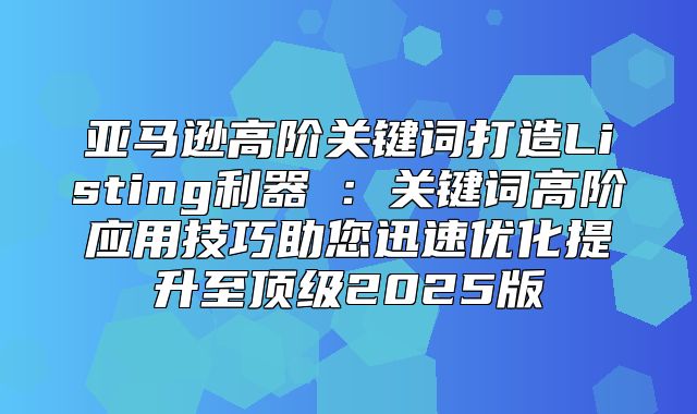 亚马逊高阶关键词打造Listing利器②：关键词高阶应用技巧助您迅速优化提升至顶级2025版