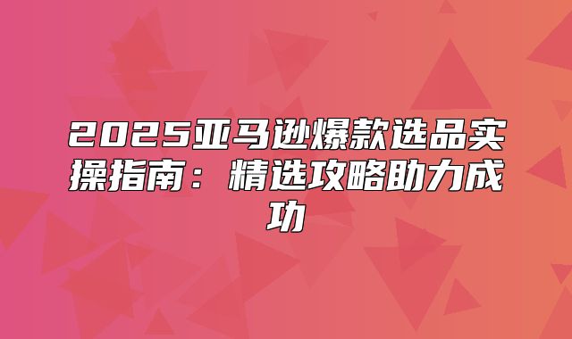 2025亚马逊爆款选品实操指南：精选攻略助力成功