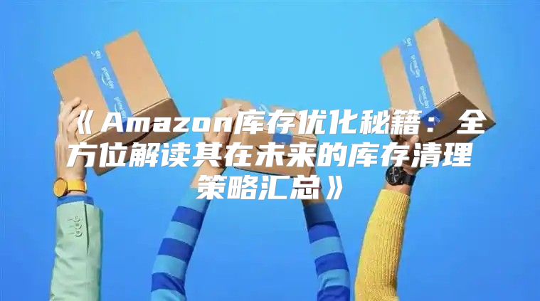 Amazon库存优化秘籍：全方位解读其在未来的库存清理策略汇总