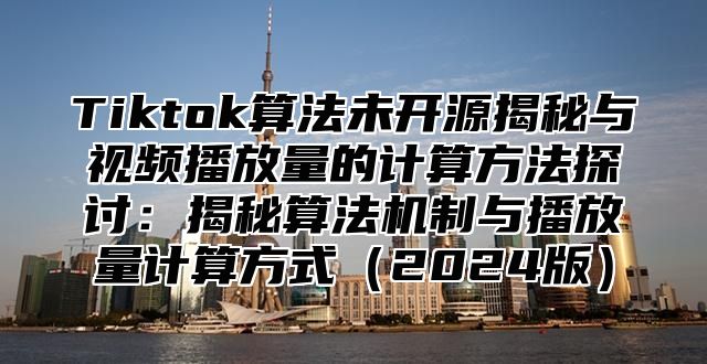 Tiktok算法未开源揭秘与视频播放量的计算方法探讨：揭秘算法机制与播放量计算方式2025版