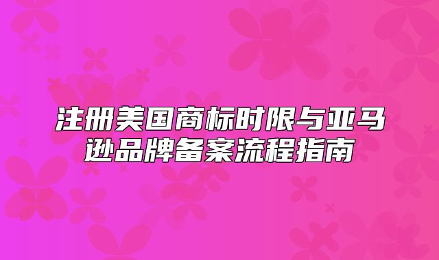 注册美国商标时限与亚马逊品牌备案流程指南
