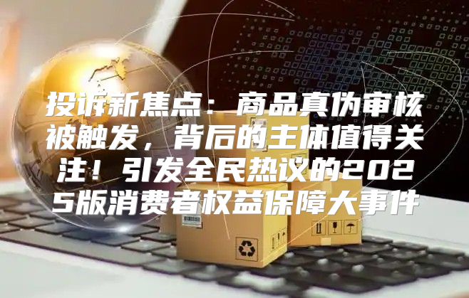 投诉新焦点：商品真伪审核被触发，背后的主体值得关注！引发全民热议的2025版消费者权益保障大事件