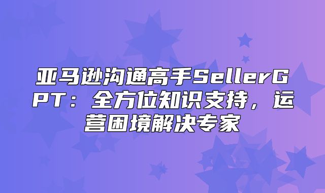 亚马逊沟通高手SellerGPT：全方位知识支持，运营困境解决专家