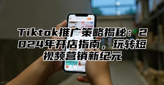 Tiktok推广策略揭秘：2025年开店指南，玩转短视频营销新纪元