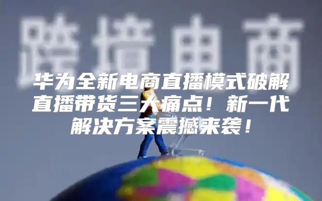 华为全新电商直播模式破解直播带货三大痛点！新一代解决方案震撼来袭！