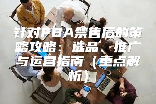 针对FBA禁售后的策略攻略：选品、推广与运营指南重点解析