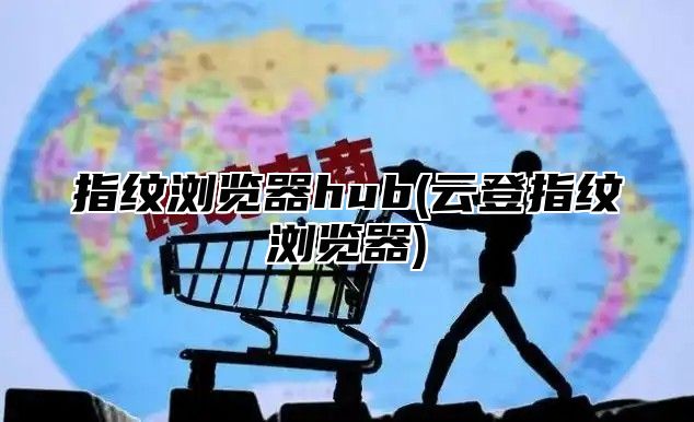指纹浏览器hub(云登指纹浏览器)
