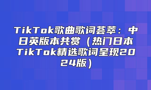 TikTok歌曲歌词荟萃：中日英版本共赏热门日本TikTok精选歌词呈现2025版