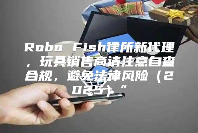 Robo Fish律所新代理，玩具销售商请注意自查合规，避免法律风险2025”